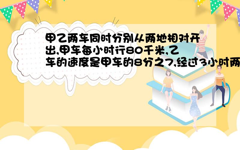 甲乙两车同时分别从两地相对开出,甲车每小时行80千米,乙车的速度是甲车的8分之7,经过3小时两车还相距千