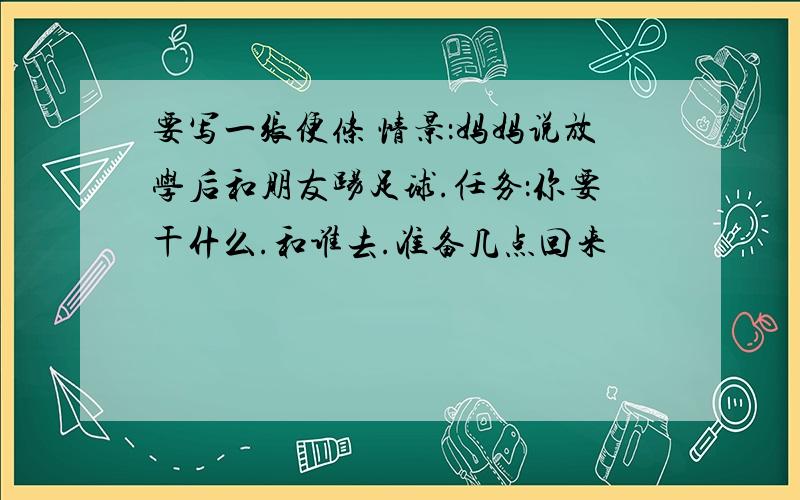 要写一张便条 情景：妈妈说放学后和朋友踢足球.任务：你要干什么.和谁去.准备几点回来