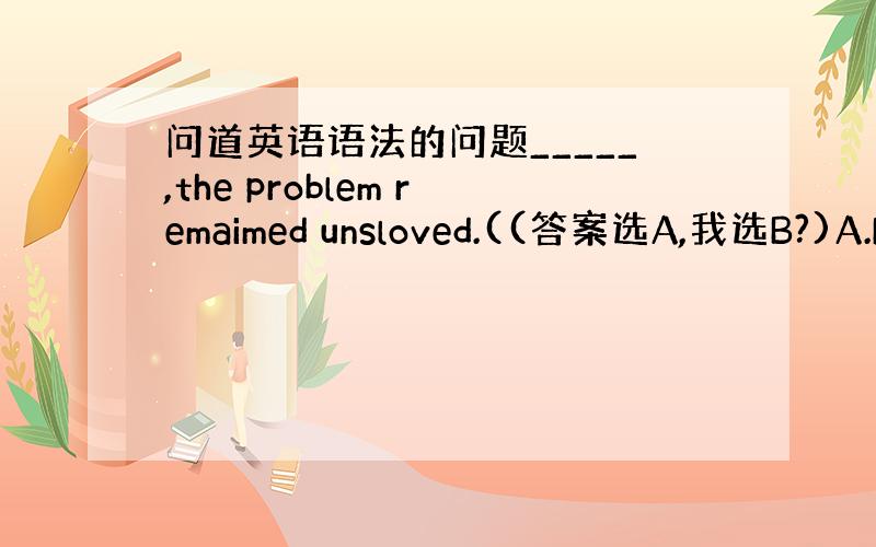 问道英语语法的问题_____,the problem remaimed unsloved.((答案选A,我选B?)A.N