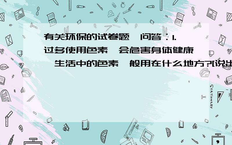 有关环保的试卷题,问答：1.过多使用色素,会危害身体健康,生活中的色素一般用在什么地方?[说出一个即可]2.现代家庭居室