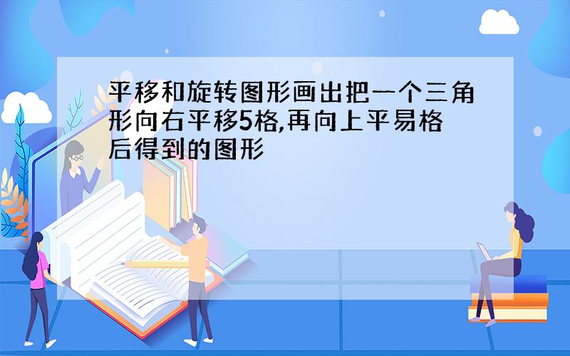 平移和旋转图形画出把一个三角形向右平移5格,再向上平易格后得到的图形