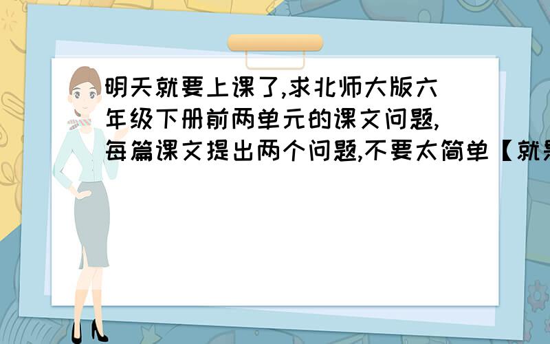 明天就要上课了,求北师大版六年级下册前两单元的课文问题,每篇课文提出两个问题,不要太简单【就是解释词语的哪一类】,最好回