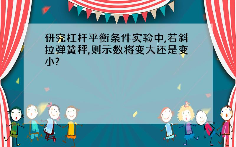 研究杠杆平衡条件实验中,若斜拉弹簧秤,则示数将变大还是变小?