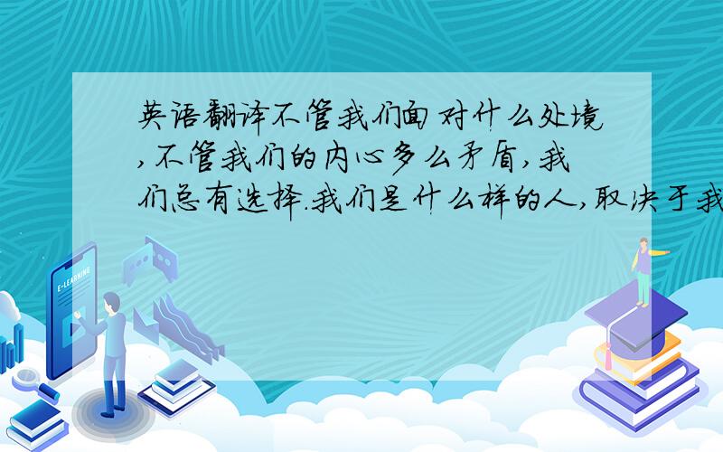 英语翻译不管我们面对什么处境,不管我们的内心多么矛盾,我们总有选择.我们是什么样的人,取决于我们选择做什么样的人...