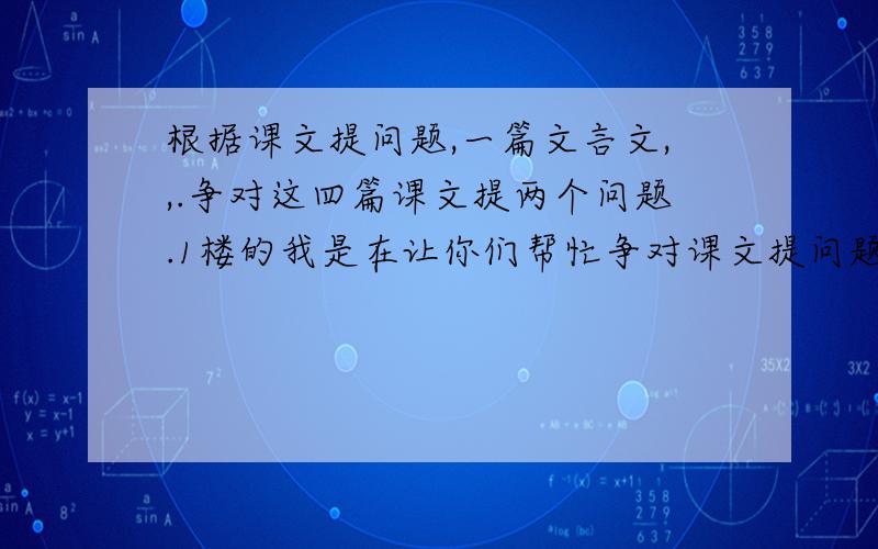 根据课文提问题,一篇文言文,,.争对这四篇课文提两个问题.1楼的我是在让你们帮忙争对课文提问题，你答的是什么呀？2楼的我