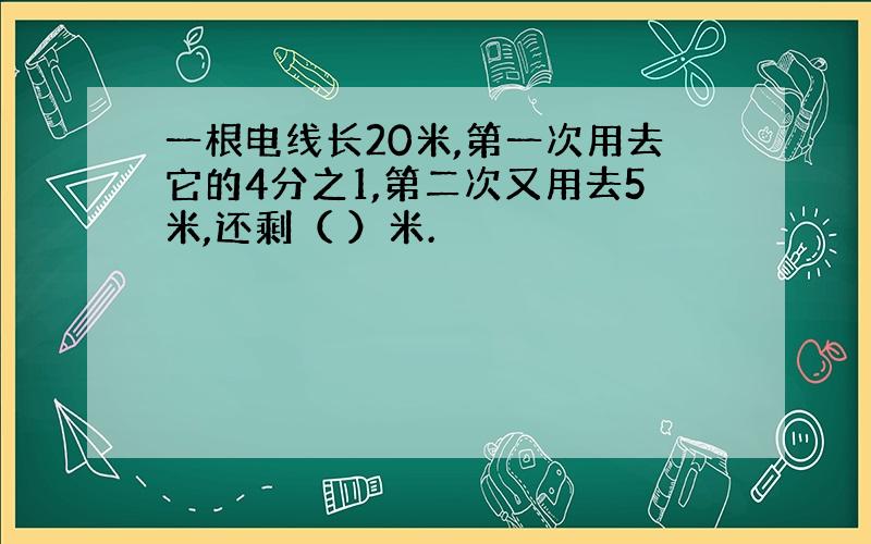 一根电线长20米,第一次用去它的4分之1,第二次又用去5米,还剩（ ）米.