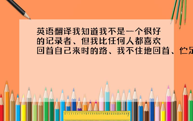 英语翻译我知道我不是一个很好的记录者、但我比任何人都喜欢回首自己来时的路、我不住地回首、伫足、然而、时光扔下我轰轰烈烈地