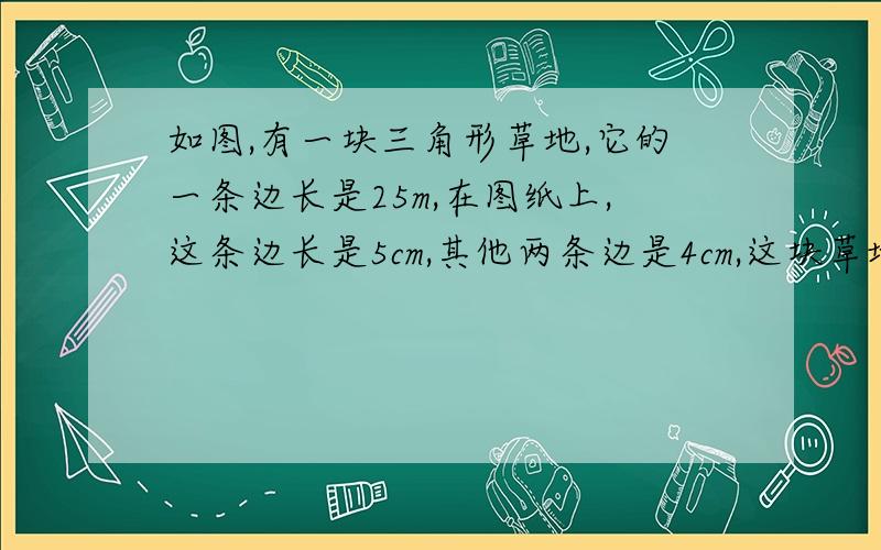 如图,有一块三角形草地,它的一条边长是25m,在图纸上,这条边长是5cm,其他两条边是4cm,这块草地面积多大?