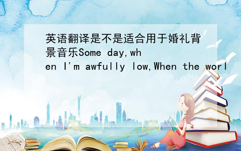 英语翻译是不是适合用于婚礼背景音乐Some day,when I'm awfully low,When the worl