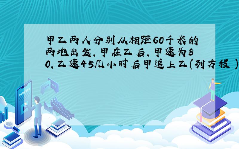 甲乙两人分别从相距60千米的两地出发,甲在乙后,甲速为80,乙速45几小时后甲追上乙(列方程 )