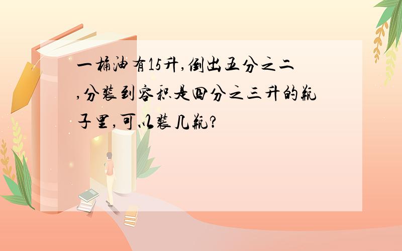 一桶油有15升,倒出五分之二,分装到容积是四分之三升的瓶子里,可以装几瓶?