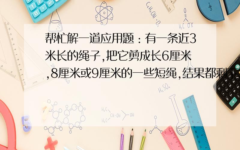 帮忙解一道应用题：有一条近3米长的绳子,把它剪成长6厘米,8厘米或9厘米的一些短绳,结果都剩下3厘米,求绳长.