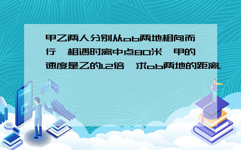 甲乙两人分别从ab两地相向而行,相遇时离中点80米,甲的速度是乙的1.2倍,求ab两地的距离.