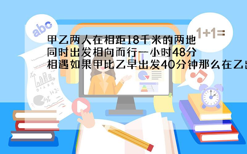 甲乙两人在相距18千米的两地同时出发相向而行一小时48分相遇如果甲比乙早出发40分钟那么在乙出发1小时30分