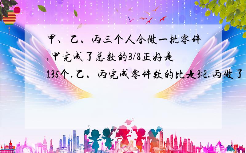 甲、乙、丙三个人合做一批零件,甲完成了总数的3/8正好是135个,乙、丙完成零件数的比是3:2,丙做了（）个零件!