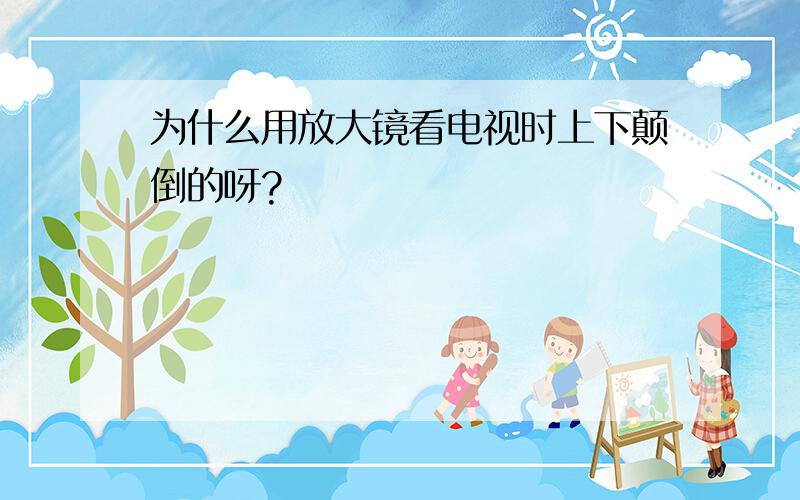 为什么用放大镜看电视时上下颠倒的呀?