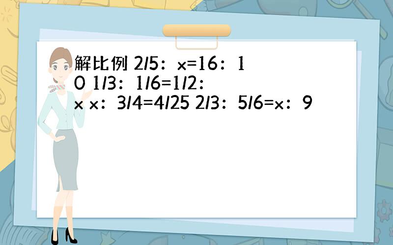 解比例 2/5：x=16：10 1/3：1/6=1/2：x x：3/4=4/25 2/3：5/6=x：9