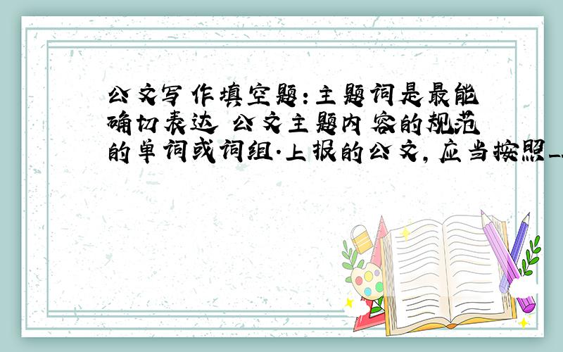 公文写作填空题:主题词是最能确切表达 公文主题内容的规范的单词或词组.上报的公文,应当按照____标注