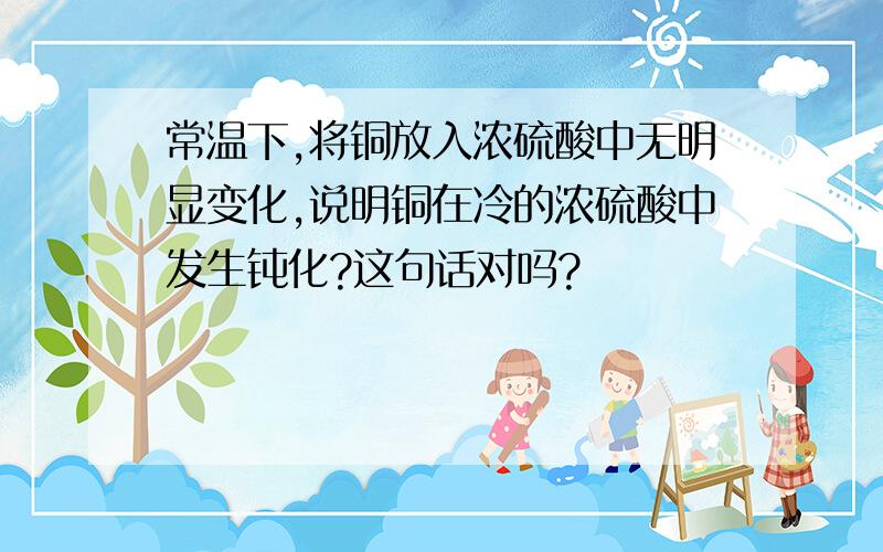 常温下,将铜放入浓硫酸中无明显变化,说明铜在冷的浓硫酸中发生钝化?这句话对吗?