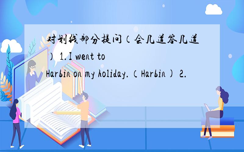 对划线部分提问（会几道答几道） 1.I went to Harbin on my holiday.（Harbin) 2.