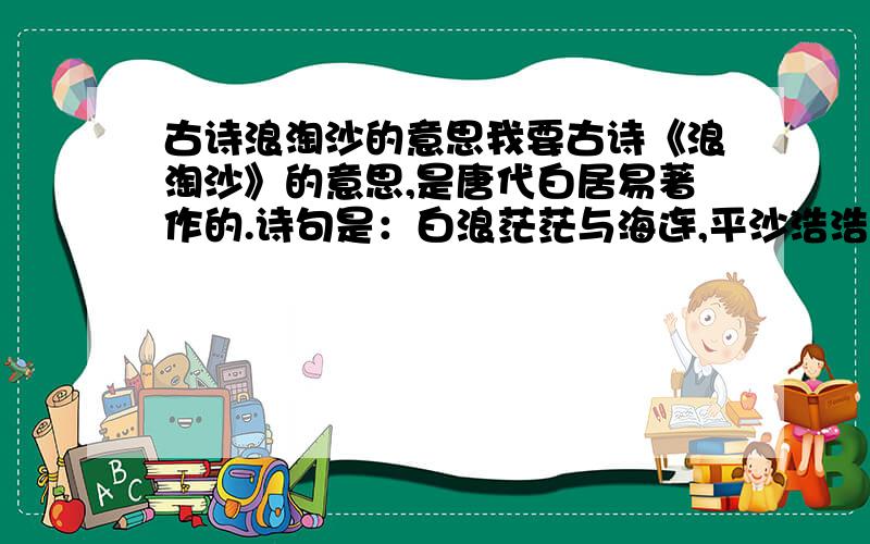 古诗浪淘沙的意思我要古诗《浪淘沙》的意思,是唐代白居易著作的.诗句是：白浪茫茫与海连,平沙浩浩四无边.暮去朝来淘不住,遂