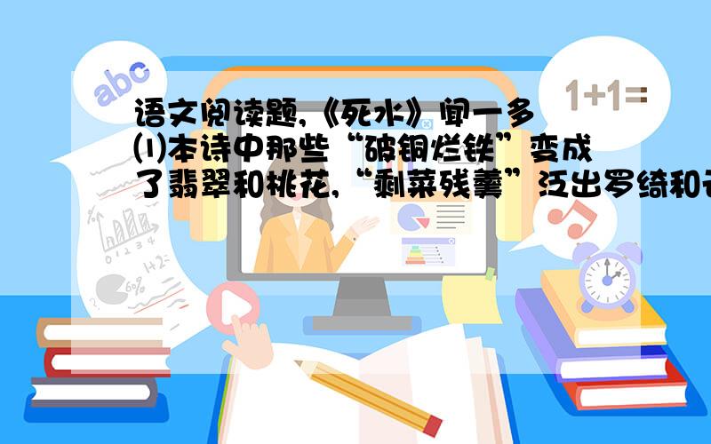 语文阅读题,《死水》闻一多 ⑴本诗中那些“破铜烂铁”变成了翡翠和桃花,“剩菜残羹”泛出罗绮和云霞,死水变成了一沟绿酒在冒