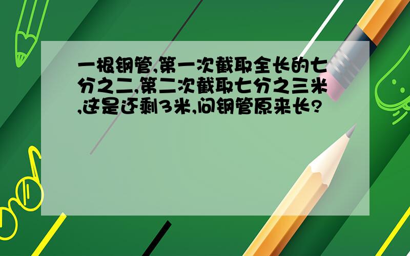 一根钢管,第一次截取全长的七分之二,第二次截取七分之三米,这是还剩3米,问钢管原来长?