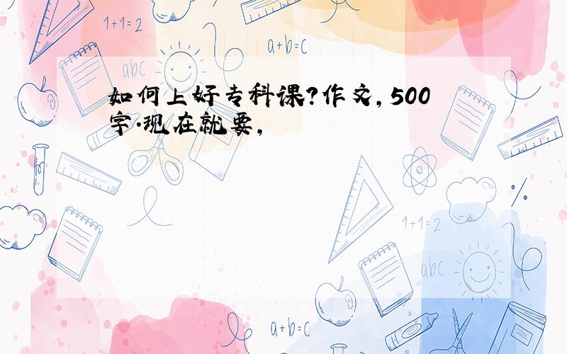 如何上好专科课?作文,500字.现在就要,