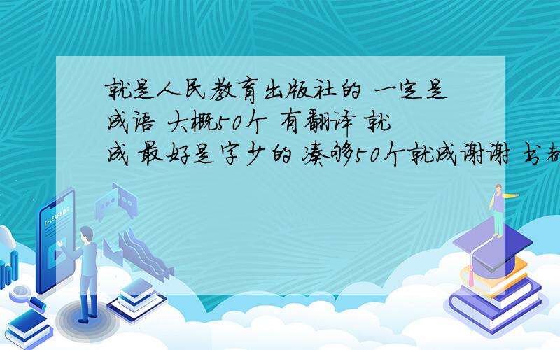 就是人民教育出版社的 一定是成语 大概50个 有翻译 就成 最好是字少的 凑够50个就成谢谢 书都找不到了 没地方借去