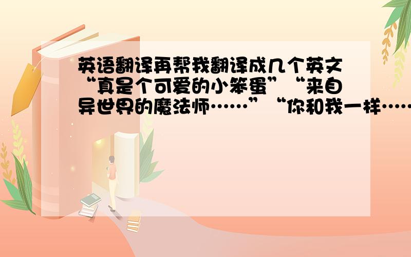 英语翻译再帮我翻译成几个英文“真是个可爱的小笨蛋”“来自异世界的魔法师……”“你和我一样……”