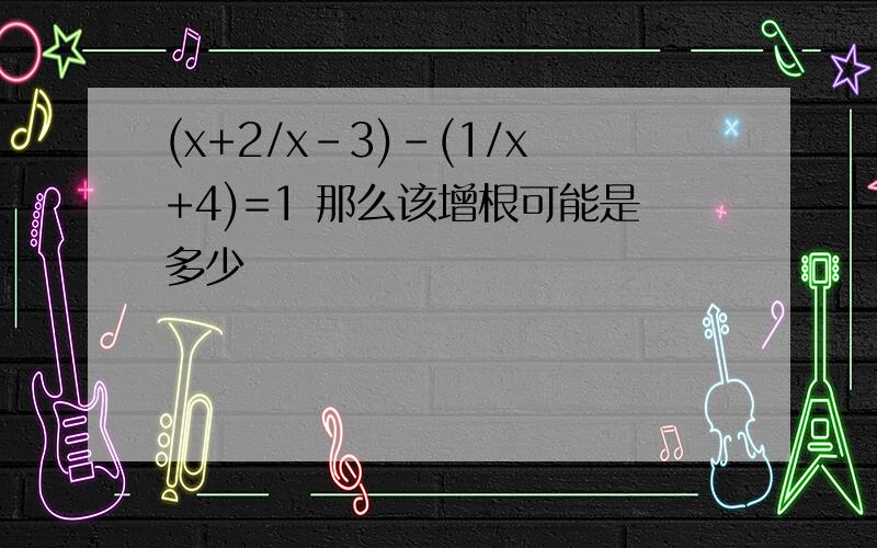 (x+2/x-3)-(1/x+4)=1 那么该增根可能是多少