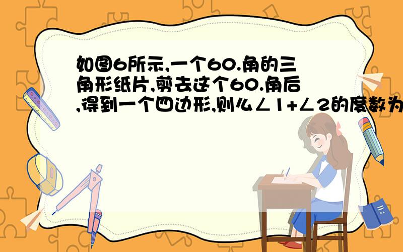 如图6所示,一个60.角的三角形纸片,剪去这个60.角后,得到一个四边形,则么ㄥ1+ㄥ2的度数为（）.a.120.,b.