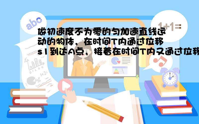 做初速度不为零的匀加速直线运动的物体，在时间T内通过位移s1到达A点，接着在时间T内又通过位移s2到达B点，则以下判断正