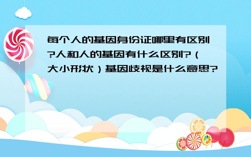 每个人的基因身份证哪里有区别?人和人的基因有什么区别?（大小形状）基因歧视是什么意思?