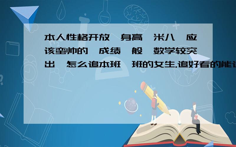 本人性格开放,身高一米八,应该蛮帅的,成绩一般,数学较突出,怎么追本班一班的女生.追好看的能追到吗