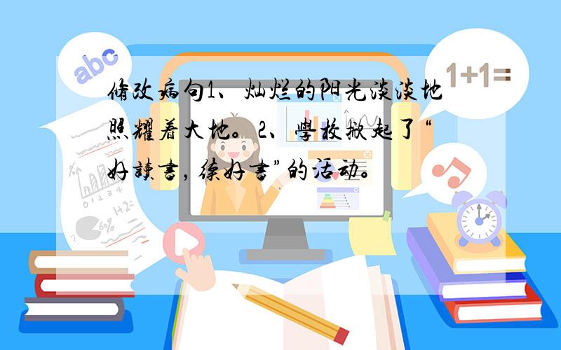 修改病句1、灿烂的阳光淡淡地照耀着大地。2、学校掀起了“好读书，续好书”的活动。