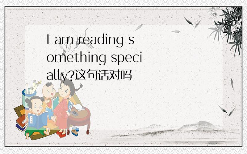 I am reading something specially?这句话对吗