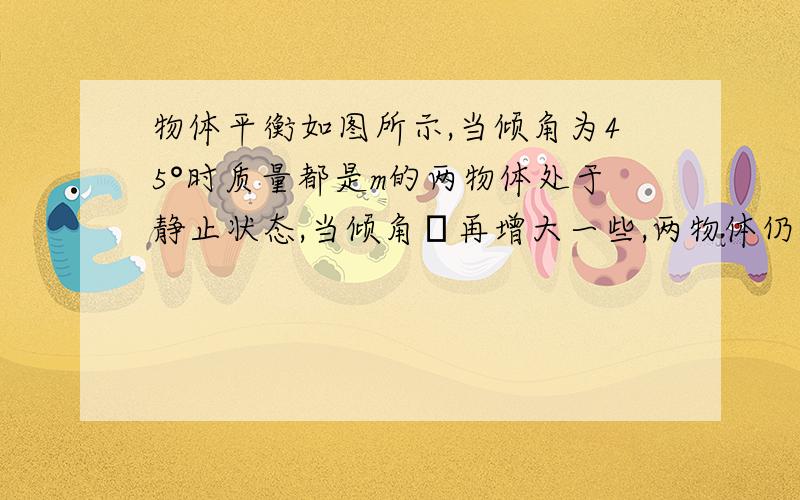 物体平衡如图所示,当倾角为45°时质量都是m的两物体处于静止状态,当倾角θ再增大一些,两物体仍然静止（绳子质量、滑轮摩擦