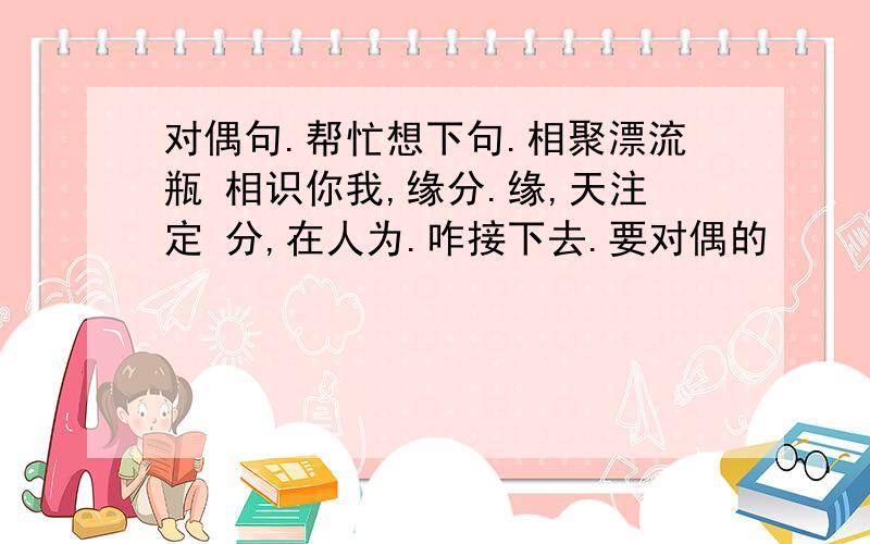 对偶句.帮忙想下句.相聚漂流瓶 相识你我,缘分.缘,天注定 分,在人为.咋接下去.要对偶的