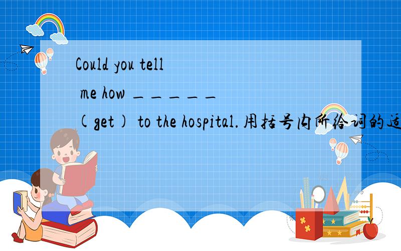 Could you tell me how _____ (get) to the hospital.用括号内所给词的适当