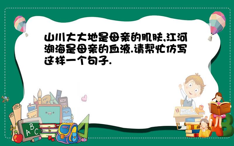 山川大大地是母亲的肌肤,江河湖海是母亲的血液.请帮忙仿写这样一个句子.