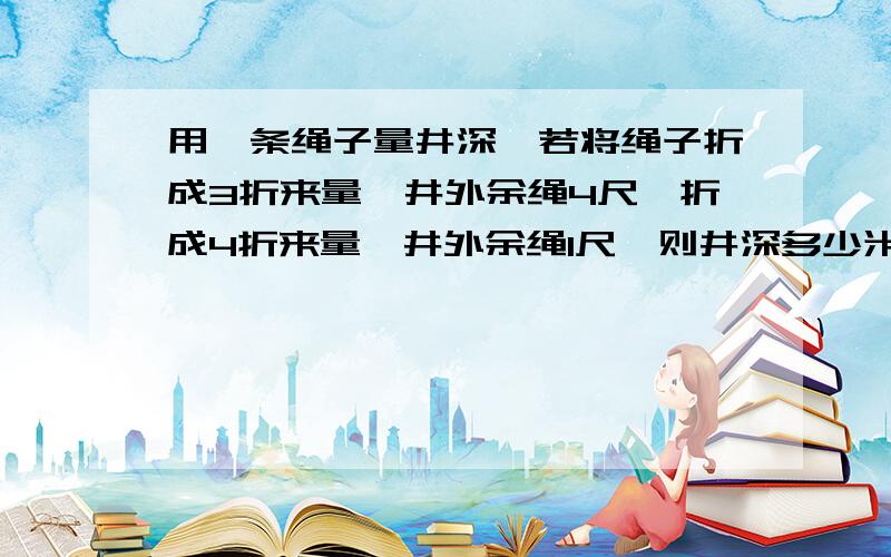 用一条绳子量井深,若将绳子折成3折来量,井外余绳4尺,折成4折来量,井外余绳1尺,则井深多少米?