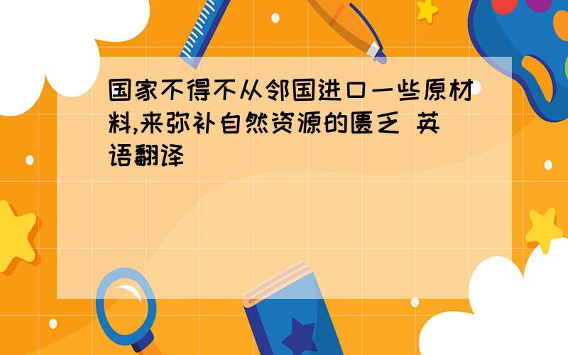 国家不得不从邻国进口一些原材料,来弥补自然资源的匮乏 英语翻译