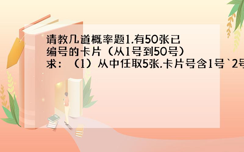 请教几道概率题1.有50张已编号的卡片（从1号到50号）求：（1）从中任取5张.卡片号含1号`2号`3号`的概率 （C4