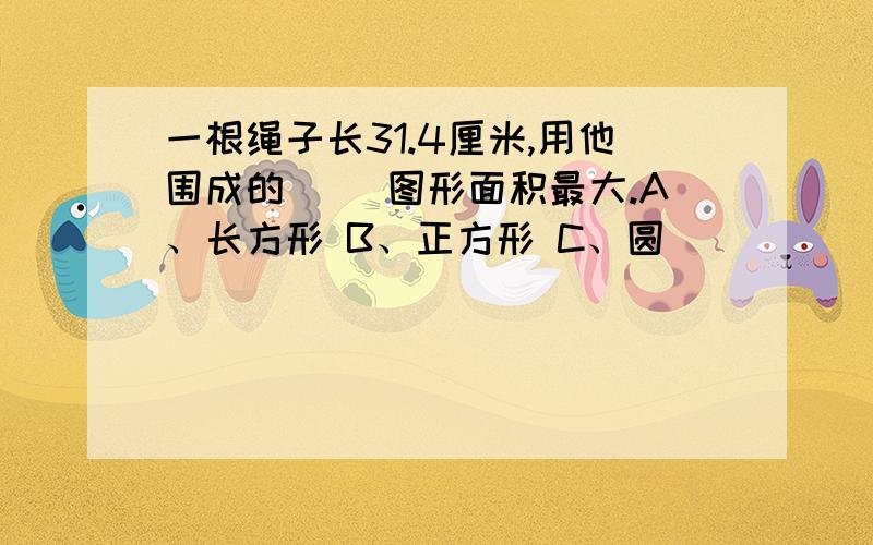 一根绳子长31.4厘米,用他围成的（ ）图形面积最大.A、长方形 B、正方形 C、圆