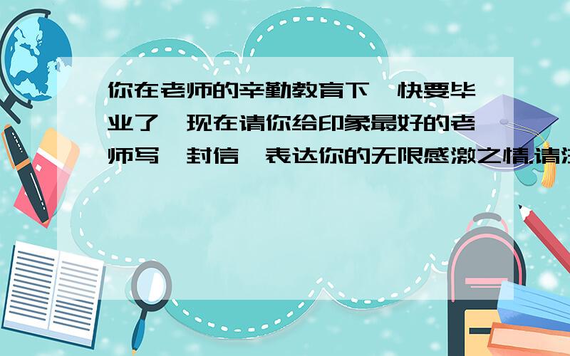 你在老师的辛勤教育下,快要毕业了,现在请你给印象最好的老师写一封信,表达你的无限感激之情.请注意老师