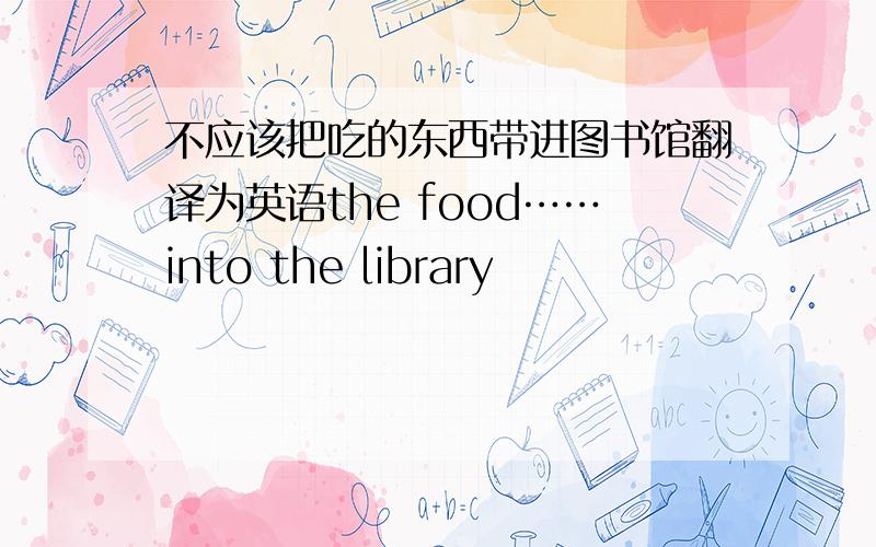 不应该把吃的东西带进图书馆翻译为英语the food……into the library