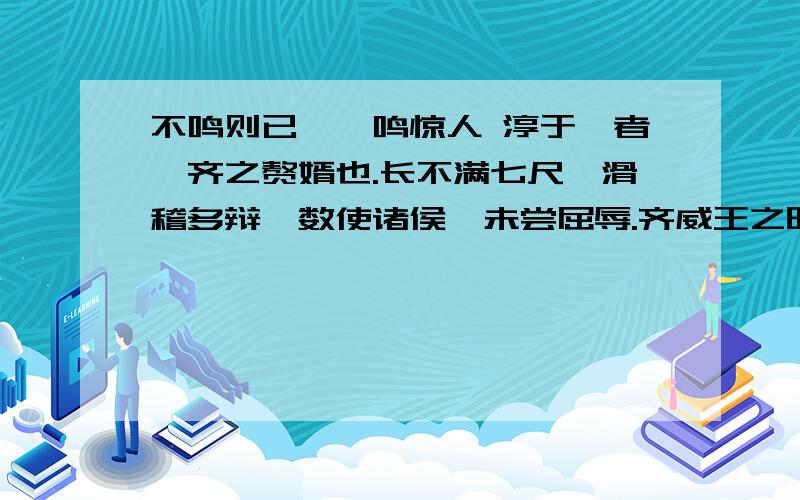 不鸣则已,一鸣惊人 淳于髡者,齐之赘婿也.长不满七尺,滑稽多辩,数使诸侯,未尝屈辱.齐威王之时,喜隐,好为淫乐长夜之饮,