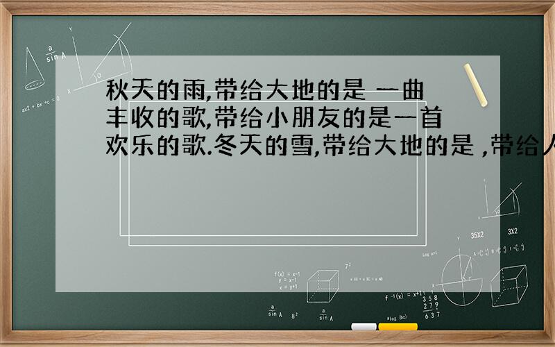 秋天的雨,带给大地的是 一曲丰收的歌,带给小朋友的是一首欢乐的歌.冬天的雪,带给大地的是 ,带给人们