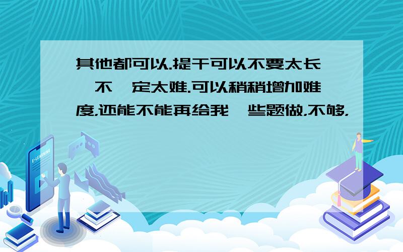 其他都可以.提干可以不要太长,不一定太难.可以稍稍增加难度，还能不能再给我一些题做，不够，